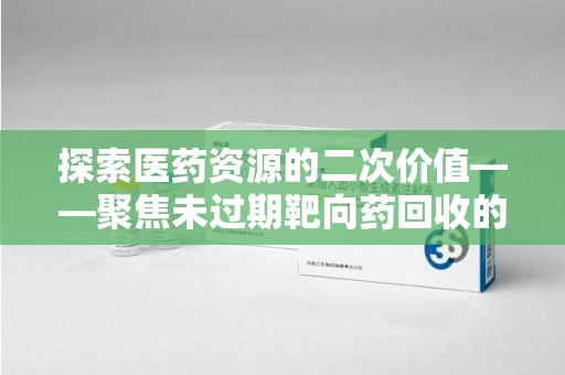 全国探索医药资源的二次价值——聚焦未过期靶向药回收的潜力与挑战