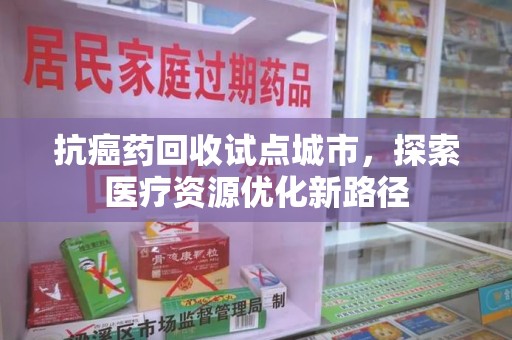 全国抗癌药回收试点城市，探索医疗资源优化新路径