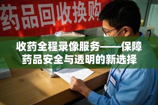 全国收药全程录像服务——保障药品安全与透明的新选择