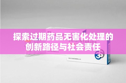 全国探索过期药品无害化处理的创新路径与社会责任