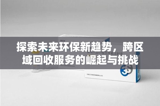 全国探索未来环保新趋势，跨区域回收服务的崛起与挑战
