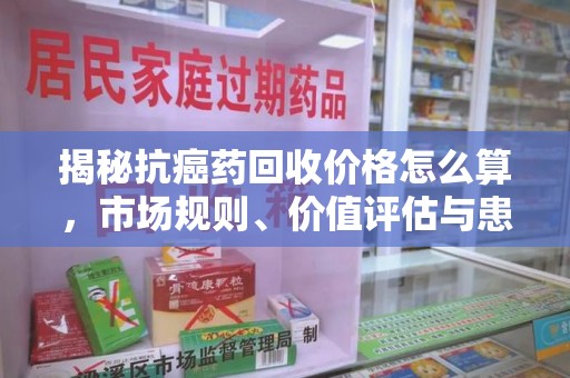 全国揭秘抗癌药回收价格怎么算，市场规则、价值评估与患者权益