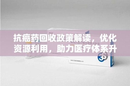 全国抗癌药回收政策解读，优化资源利用，助力医疗体系升级