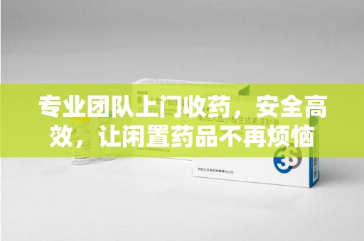 全国专业团队上门收药，安全高效，让闲置药品不再烦恼