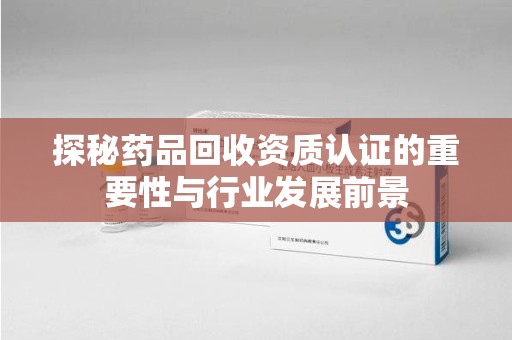 全国探秘药品回收资质认证的重要性与行业发展前景