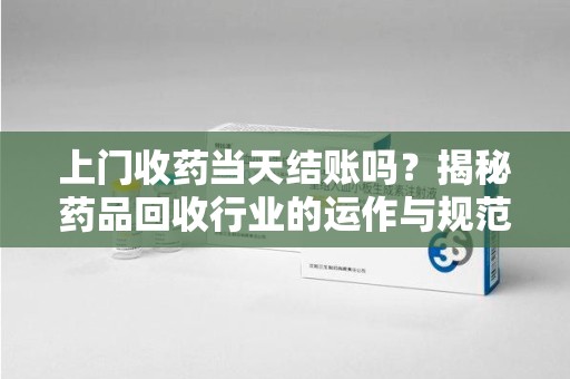 全国上门收药当天结账吗？揭秘药品回收行业的运作与规范