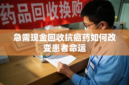 全国急需现金回收抗癌药如何改变患者命运