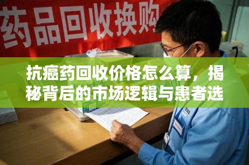 全国抗癌药回收价格怎么算，揭秘背后的市场逻辑与患者选择