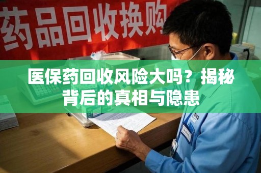 全国医保药回收风险大吗？揭秘背后的真相与隐患