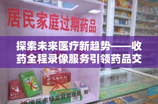 全国探索未来医疗新趋势——收药全程录像服务引领药品交付安全新篇章