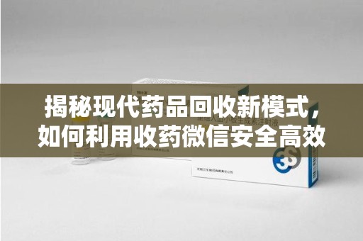 全国揭秘现代药品回收新模式，如何利用收药微信安全高效处理闲置药物
