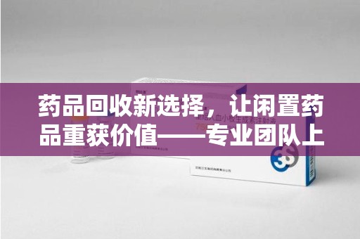 全国药品回收新选择，让闲置药品重获价值——专业团队上门收药服务