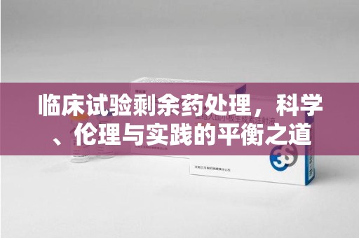 全国临床试验剩余药处理，科学、伦理与实践的平衡之道