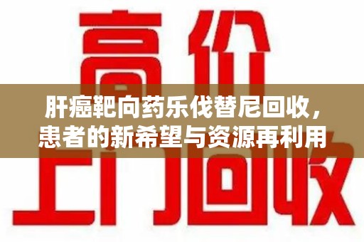 全国肝癌靶向药乐伐替尼回收，患者的新希望与资源再利用