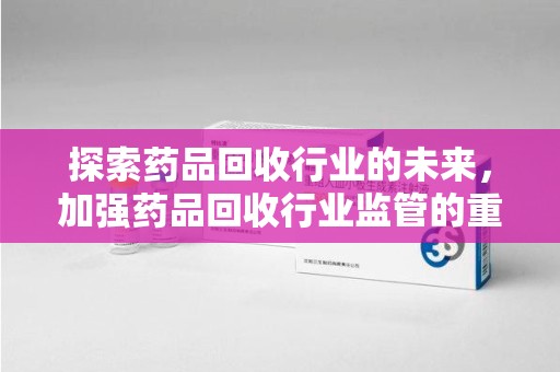 全国探索药品回收行业的未来，加强药品回收行业监管的重要性