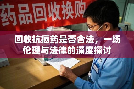 全国回收抗癌药是否合法，一场伦理与法律的深度探讨