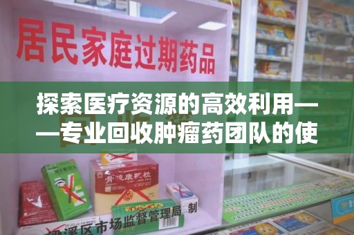 全国探索医疗资源的高效利用——专业回收肿瘤药团队的使命与实践