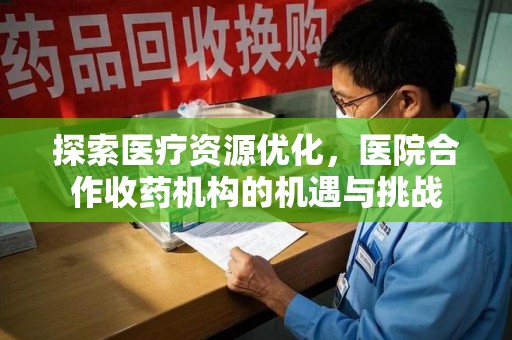 全国探索医疗资源优化，医院合作收药机构的机遇与挑战