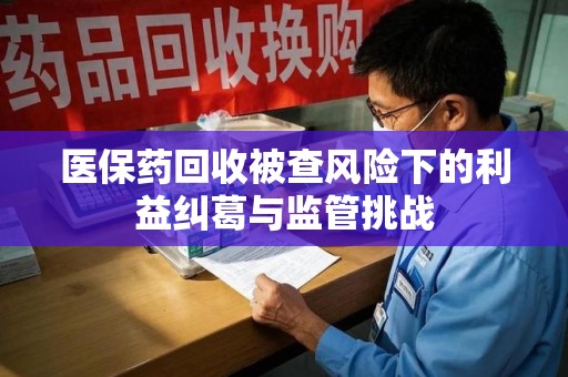 全国医保药回收被查风险下的利益纠葛与监管挑战