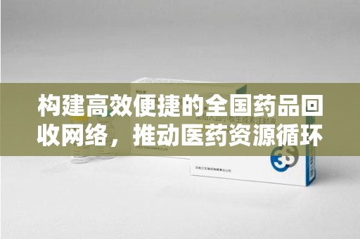 全国构建高效便捷的全国药品回收网络，推动医药资源循环利用