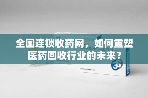 全国连锁收药网，如何重塑医药回收行业的未来？