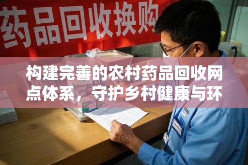 全国构建完善的农村药品回收网点体系，守护乡村健康与环境