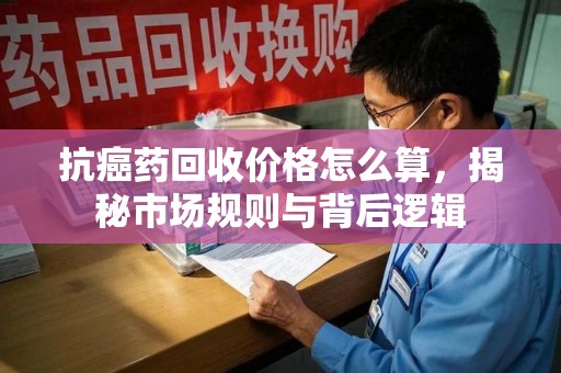 全国抗癌药回收价格怎么算，揭秘市场规则与背后逻辑