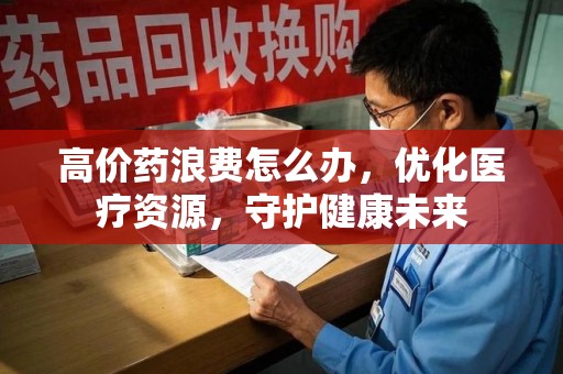 全国高价药浪费怎么办，优化医疗资源，守护健康未来