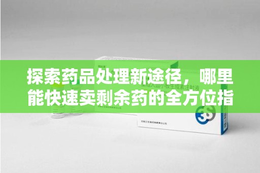 全国探索药品处理新途径，哪里能快速卖剩余药的全方位指南