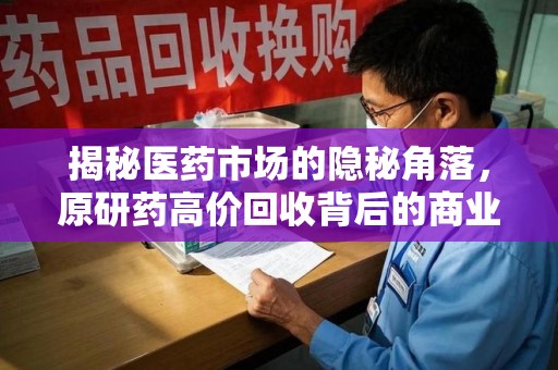 全国揭秘医药市场的隐秘角落，原研药高价回收背后的商业逻辑与社会影响
