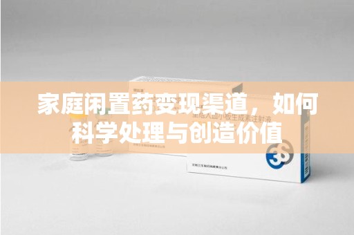 全国家庭闲置药变现渠道，如何科学处理与创造价值